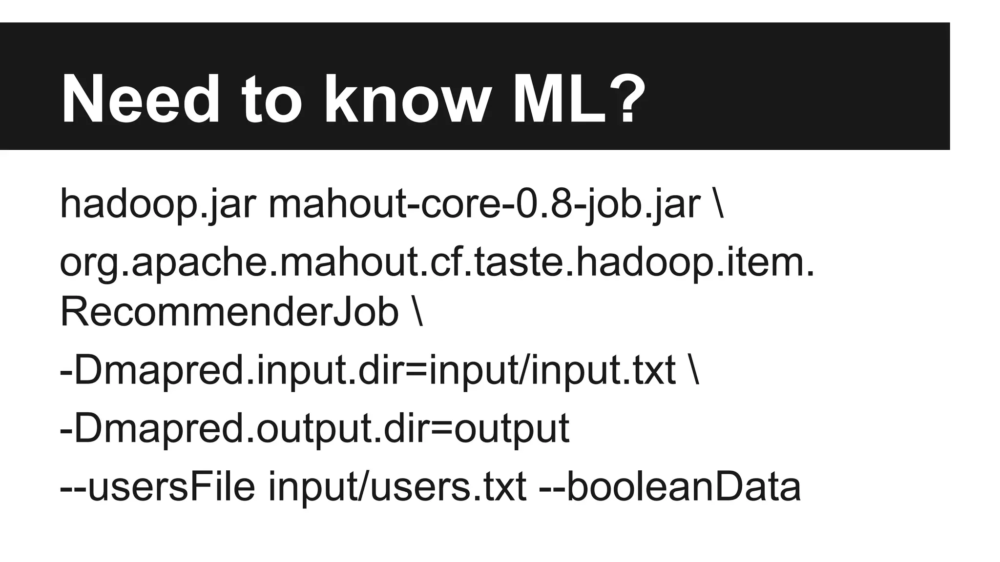 Need to know ML?
hadoop.jar mahout-core-0.8-job.jar 
org.apache.mahout.cf.taste.hadoop.item.
RecommenderJob 
-Dmapred.input.dir=input/input.txt 
-Dmapred.output.dir=output
--usersFile input/users.txt --booleanData
 