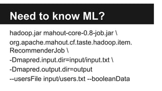 Need to know ML?
hadoop.jar mahout-core-0.8-job.jar 
org.apache.mahout.cf.taste.hadoop.item.
RecommenderJob 
-Dmapred.input.dir=input/input.txt 
-Dmapred.output.dir=output
--usersFile input/users.txt --booleanData
 