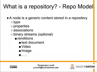 What is a repository? - Repo Model
 ● A node is a generic content stored in a repository
    ○ type
    ○ properties
    ○ associations
    ○ binary streams (optional)
       ■ renditions
          ■ text document
          ■ Video
          ■ Image
          ■. . .
 