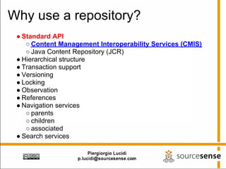 Why use a repository?
 ● Standard API
    ○ Content Management Interoperability Services (CMIS)
    ○ Java Content Repository (JCR)
 ● Hierarchical structure
 ● Transaction support
 ● Versioning
 ● Locking
 ● Observation
 ● References
 ● Navigation services
    ○ parents
    ○ children
    ○ associated
 ● Search services
 