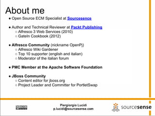 About me
● Open Source ECM Specialist at Sourcesence

● Author and Technical Reviewer at Packt Publishing
   ○ Alfresco 3 Web Services (2010)
   ○ GateIn Cookbook (2012)

● Alfresco Community (nickname OpenPj)
   ○ Alfresco Wiki Gardener
   ○ Top 10 supporter (english and italian)
   ○ Moderator of the italian forum

● PMC Member at the Apache Software Foundation

● JBoss Community
   ○ Content editor for jboss.org
   ○ Project Leader and Committer for PortletSwap
 
