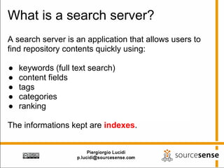 What is a search server?
A search server is an application that allows users to
find repository contents quickly using:

●   keywords (full text search)
●   content fields
●   tags
●   categories
●   ranking

The informations kept are indexes.
 