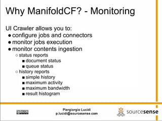 Why ManifoldCF? - Monitoring
UI Crawler allows you to:
 ● configure jobs and connectors
 ● monitor jobs execution
 ● monitor contents ingestion
   ○ status reports
      ■ document status
      ■ queue status
   ○ history reports
      ■ simple history
      ■ maximum activity
      ■ maximum bandwidth
      ■ result histogram
 