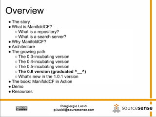 Overview
● The story
● What is ManifoldCF?
   ○ What is a repository?
   ○ What is a search server?
● Why ManifoldCF?
● Architecture
● The growing path
   ○ The 0.3-incubating version
   ○ The 0.4-incubating version
   ○ The 0.5-incubating version
   ○ The 0.6 version (graduated ^__^)
   ○ What's new in the 1.0.1 version
● The book: ManifoldCF in Action
● Demo
● Resources
 