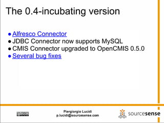 The 0.4-incubating version

● Alfresco Connector
● JDBC Connector now supports MySQL
● CMIS Connector upgraded to OpenCMIS 0.5.0
● Several bug fixes
 