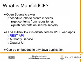 What is ManifoldCF?
● Open Source crawler
  ○ schedule jobs to create indexes
     ■ get contents from repositories
     ■ push contents on search servers

● Out-Of-The-Box it is distributed as J2EE web apps
  ○ REST API
  ○ Authority Service
  ○ Crawler UI

● Can be embedded in any Java application
 