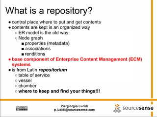What is a repository?
● central place where to put and get contents
● contents are kept is an organized way
    ○ ER model is the old way
    ○ Node graph
        ■ properties (metadata)
        ■ associations
        ■ renditions
● base component of Enterprise Content Management (ECM)
  systems
● is from Latin repositorium
    ○ table of service
    ○ vessel
    ○ chamber
    ○ where to keep and find your things!!!
 