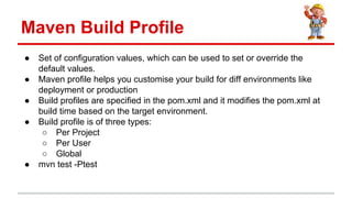  Set of configuration values, which can be used to set or override the
default values.
 Maven profile helps you customise your build for diff environments like
deployment or production
 Build profiles are specified in the pom.xml and it modifies the pom.xml at
build time based on the target environment.
 Build profile is of three types:
 Per Project
 Per User
 Global
 mvn test -Ptest
Maven Build Profile
 