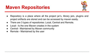  Repository is a place where all the project jars, library jars, plugins and
project artifacts are stored and can be accessed by maven easily.
 There are 3 types of repositories: Local, Central and Remote.
 Local - Is the one Maven creates in the system
 Central - Maintained by Maven community
 Remote - Maintained by the user
Maven Repositories
 