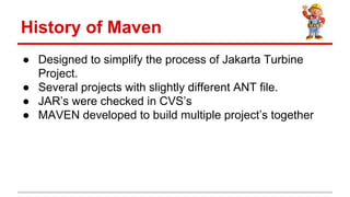  Designed to simplify the process of Jakarta Turbine
Project.
 Several projects with slightly different ANT file.
 JARs were checked in CVSs
 MAVEN developed to build multiple projects together
History of Maven
 