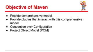  Provide comprehensive model
 Provide plugins that interact with this comprehensive
model
 Convention over Configuration
 Project Object Model (POM)
Objective of Maven
 