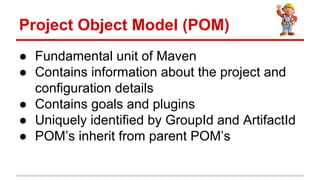  Fundamental unit of Maven
 Contains information about the project and
configuration details
 Contains goals and plugins
 Uniquely identified by GroupId and ArtifactId
 POMs inherit from parent POMs
Project Object Model (POM)
 