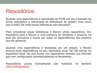 Repositórios
Quando uma dependência é adicionada ao POM.xml ela é baixada de
forma automática e adicionada as bibliotecas do projeto, mas como
isso é feito? De onde essas bibliotecas são baixadas?
Para armazenar essas bibliotecas o Maven utiliza repositórios. Um
repositório para o Maven é uma estrutura de diretórios e arquivos na
qual ele armazena e busca por todas as dependências dos projetos
que ele gerencia.
Quando uma dependência é declarada em um projeto, o Maven
procura essa dependência no seu repositório local. Se não estiver no
repositório local, há uma busca nos repositórios remotos (na internet)
que vem configurados automaticamente na ferramenta.
Repositórios Locais normalmente são mantidos no diretório
User/.m2/repository
 