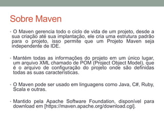 Sobre Maven
• O Maven gerencia todo o ciclo de vida de um projeto, desde a
sua criação até sua implantação, ele cria uma estrutura padrão
para o projeto, isso permite que um Projeto Maven seja
independente de IDE.
• Mantém todas as informações do projeto em um único lugar,
um arquivo XML chamado de POM (Project Object Model), que
é o arquivo de configuração do projeto onde são definidas
todas as suas características.
• O Maven pode ser usado em linguagens como Java, C#, Ruby,
Scala e outras.
• Mantido pela Apache Software Foundation, disponível para
download em [https://maven.apache.org/download.cgi].
 