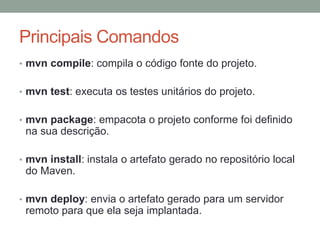 Principais Comandos
• mvn compile: compila o código fonte do projeto.
• mvn test: executa os testes unitários do projeto.
• mvn package: empacota o projeto conforme foi definido
na sua descrição.
• mvn install: instala o artefato gerado no repositório local
do Maven.
• mvn deploy: envia o artefato gerado para um servidor
remoto para que ela seja implantada.
 