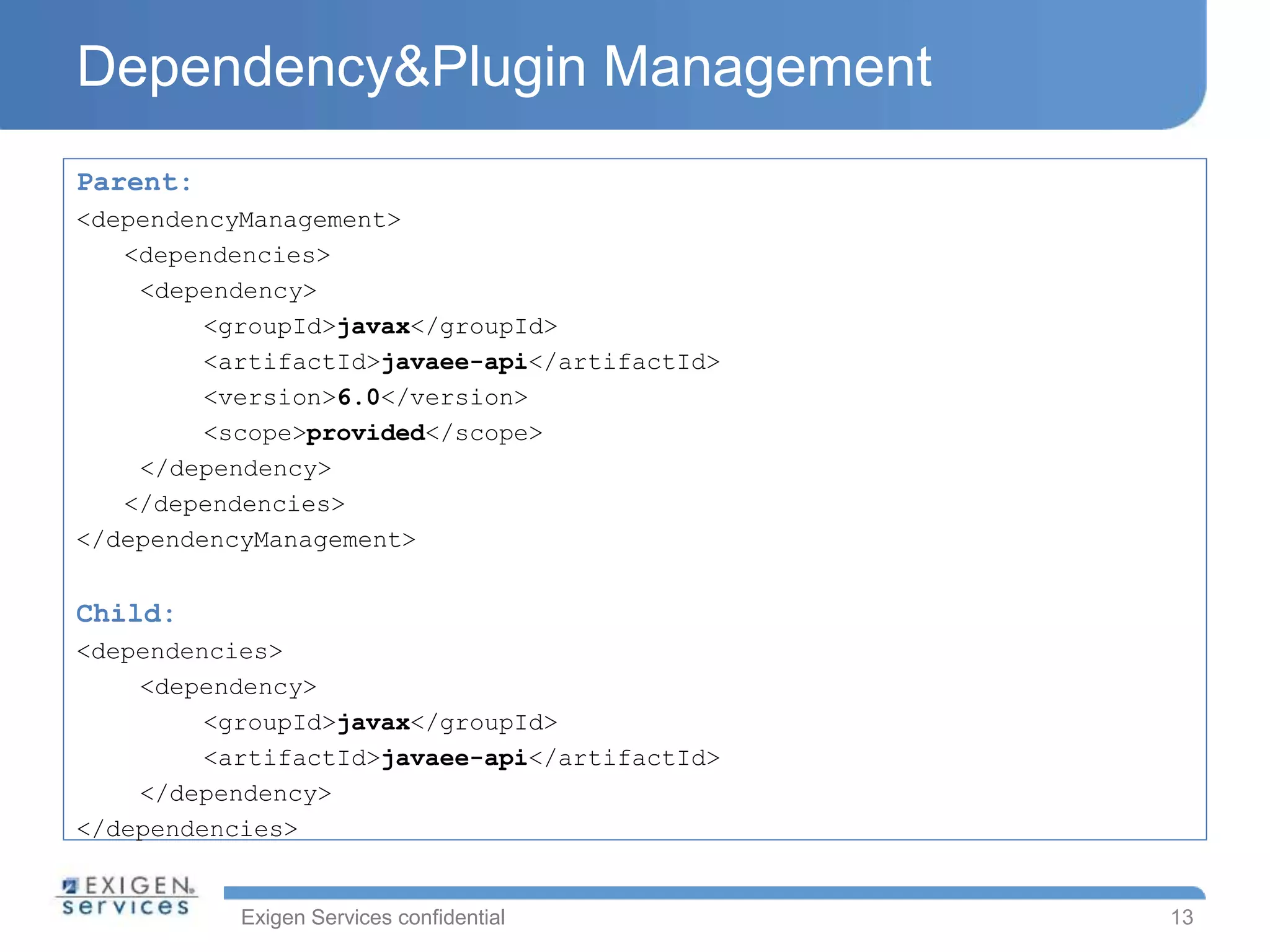 Exigen Services confidential
Dependency&Plugin Management
Parent:
<dependencyManagement>
<dependencies>
<dependency>
<groupId>javax</groupId>
<artifactId>javaee-api</artifactId>
<version>6.0</version>
<scope>provided</scope>
</dependency>
</dependencies>
</dependencyManagement>
Child:
<dependencies>
<dependency>
<groupId>javax</groupId>
<artifactId>javaee-api</artifactId>
</dependency>
</dependencies>
13
 