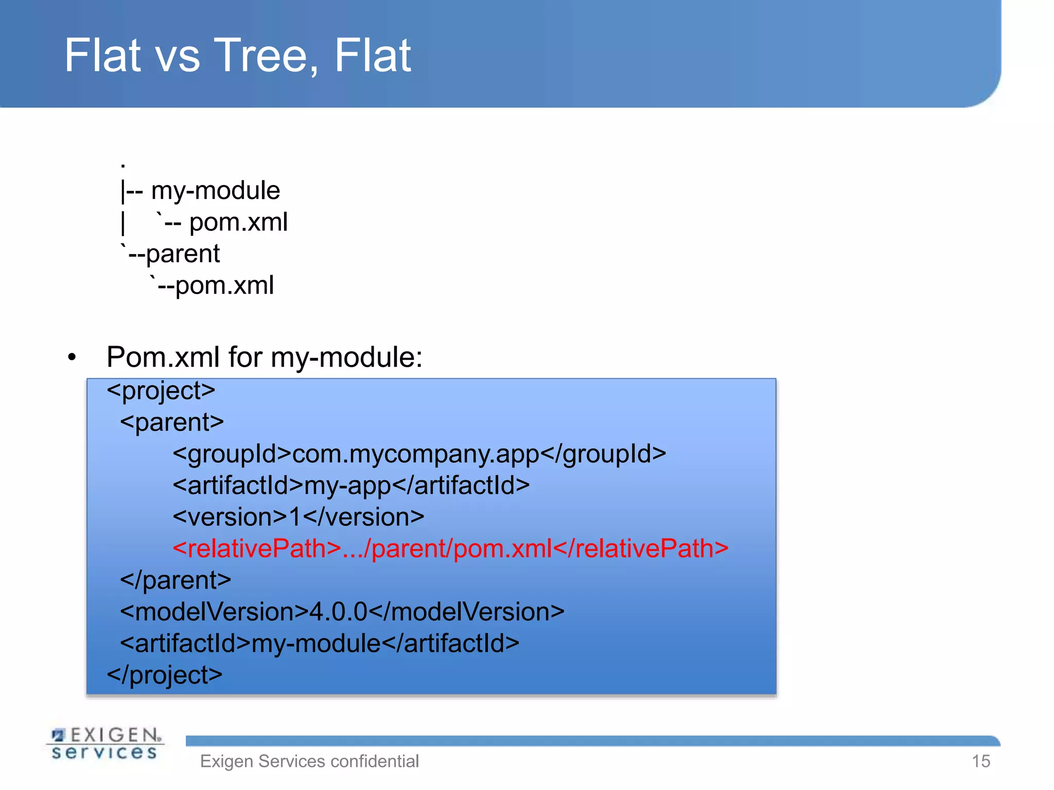 Exigen Services confidential
Flat vs Tree, Flat
.
|-- my-module
| `-- pom.xml
`--parent
`--pom.xml
• Pom.xml for my-module:
<project>
<parent>
<groupId>com.mycompany.app</groupId>
<artifactId>my-app</artifactId>
<version>1</version>
<relativePath>.../parent/pom.xml</relativePath>
</parent>
<modelVersion>4.0.0</modelVersion>
<artifactId>my-module</artifactId>
</project>
15
 