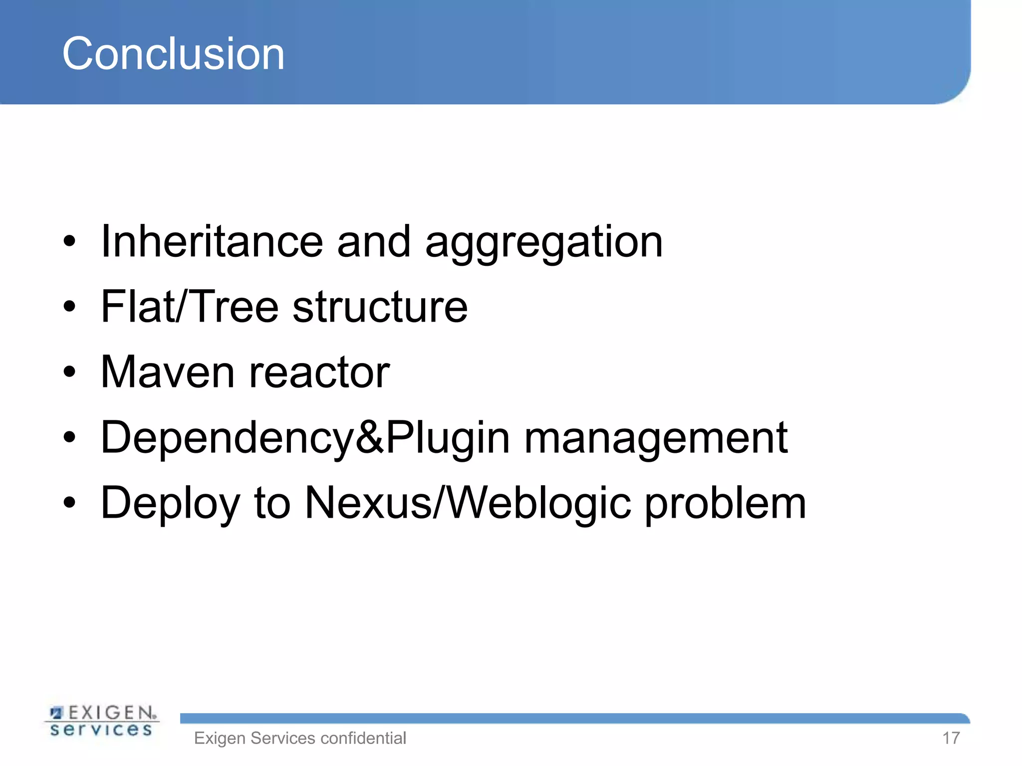 Exigen Services confidential
Conclusion
• Inheritance and aggregation
• Flat/Tree structure
• Maven reactor
• Dependency&Plugin management
• Deploy to Nexus/Weblogic problem
17
 