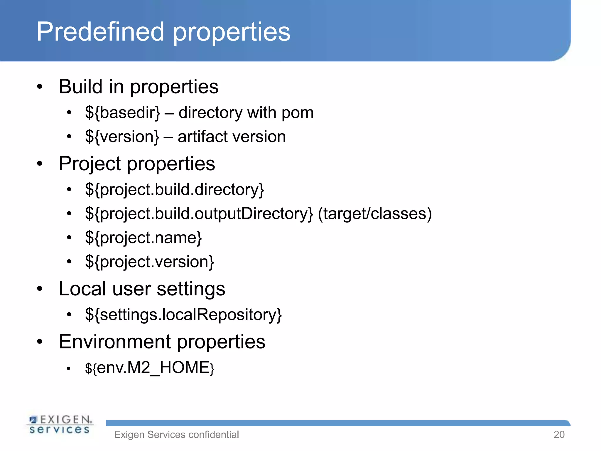 Exigen Services confidential
Predefined properties
• Build in properties
• ${basedir} – directory with pom
• ${version} – artifact version
• Project properties
• ${project.build.directory}
• ${project.build.outputDirectory} (target/classes)
• ${project.name}
• ${project.version}
• Local user settings
• ${settings.localRepository}
• Environment properties
• ${env.M2_HOME}
20
 