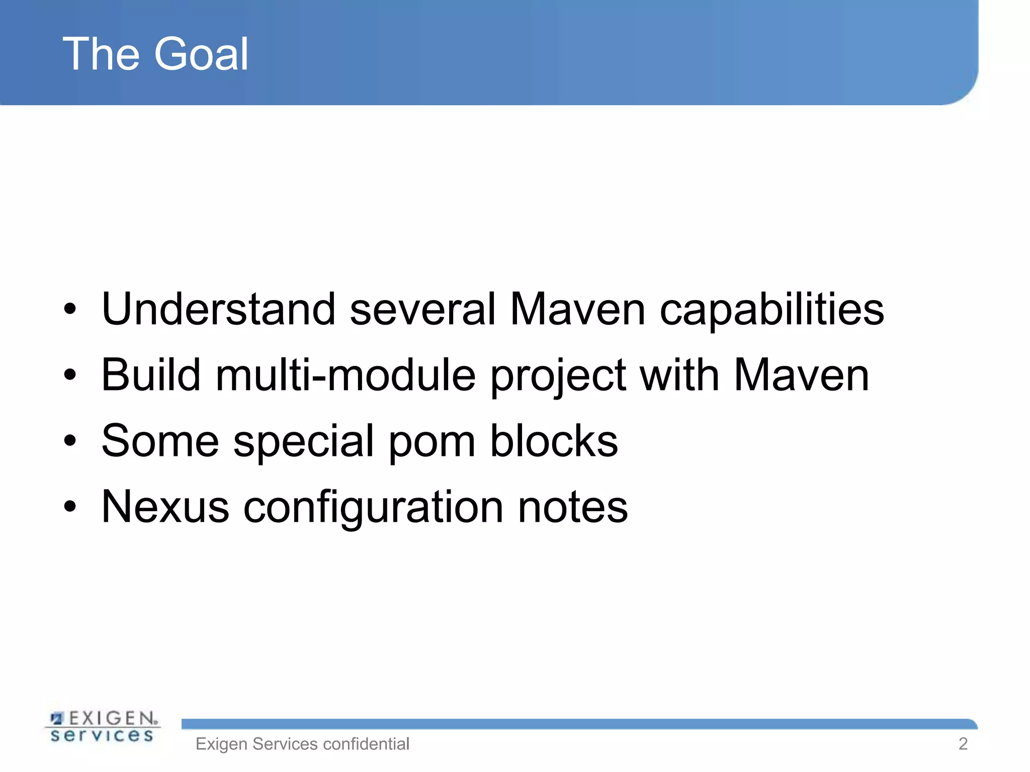 Exigen Services confidential
The Goal
• Understand several Maven capabilities
• Build multi-module project with Maven
• Some special pom blocks
• Nexus configuration notes
2
 