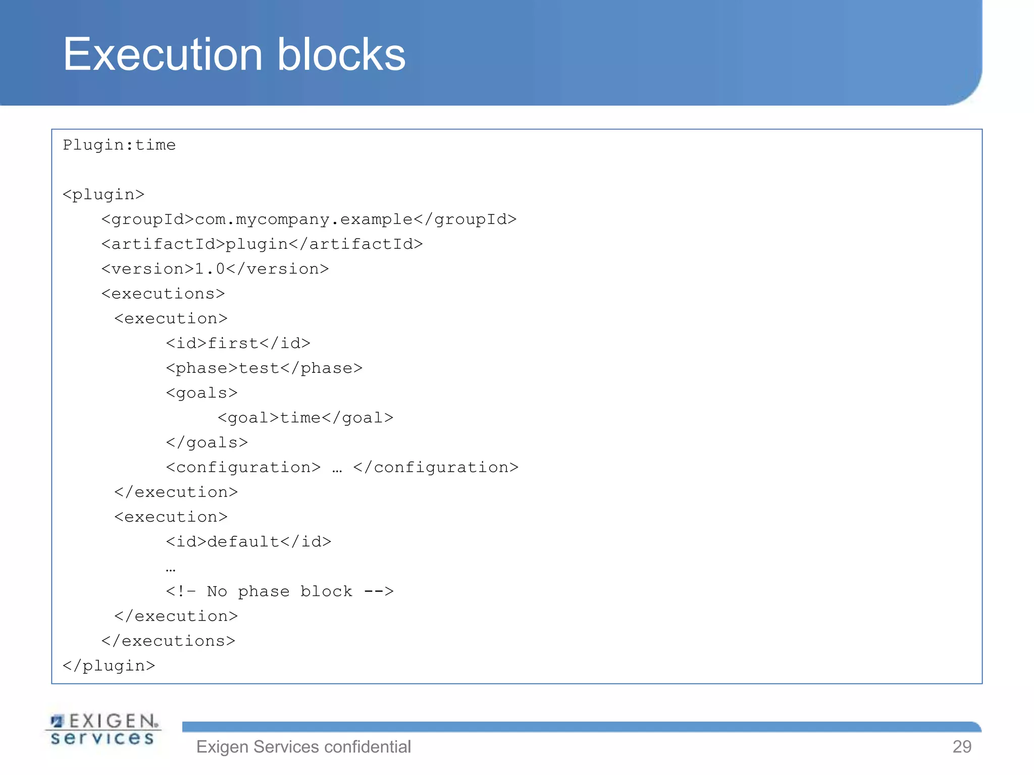 Exigen Services confidential
Execution blocks
Plugin:time
<plugin>
<groupId>com.mycompany.example</groupId>
<artifactId>plugin</artifactId>
<version>1.0</version>
<executions>
<execution>
<id>first</id>
<phase>test</phase>
<goals>
<goal>time</goal>
</goals>
<configuration> … </configuration>
</execution>
<execution>
<id>default</id>
…
<!– No phase block -->
</execution>
</executions>
</plugin>
29
 