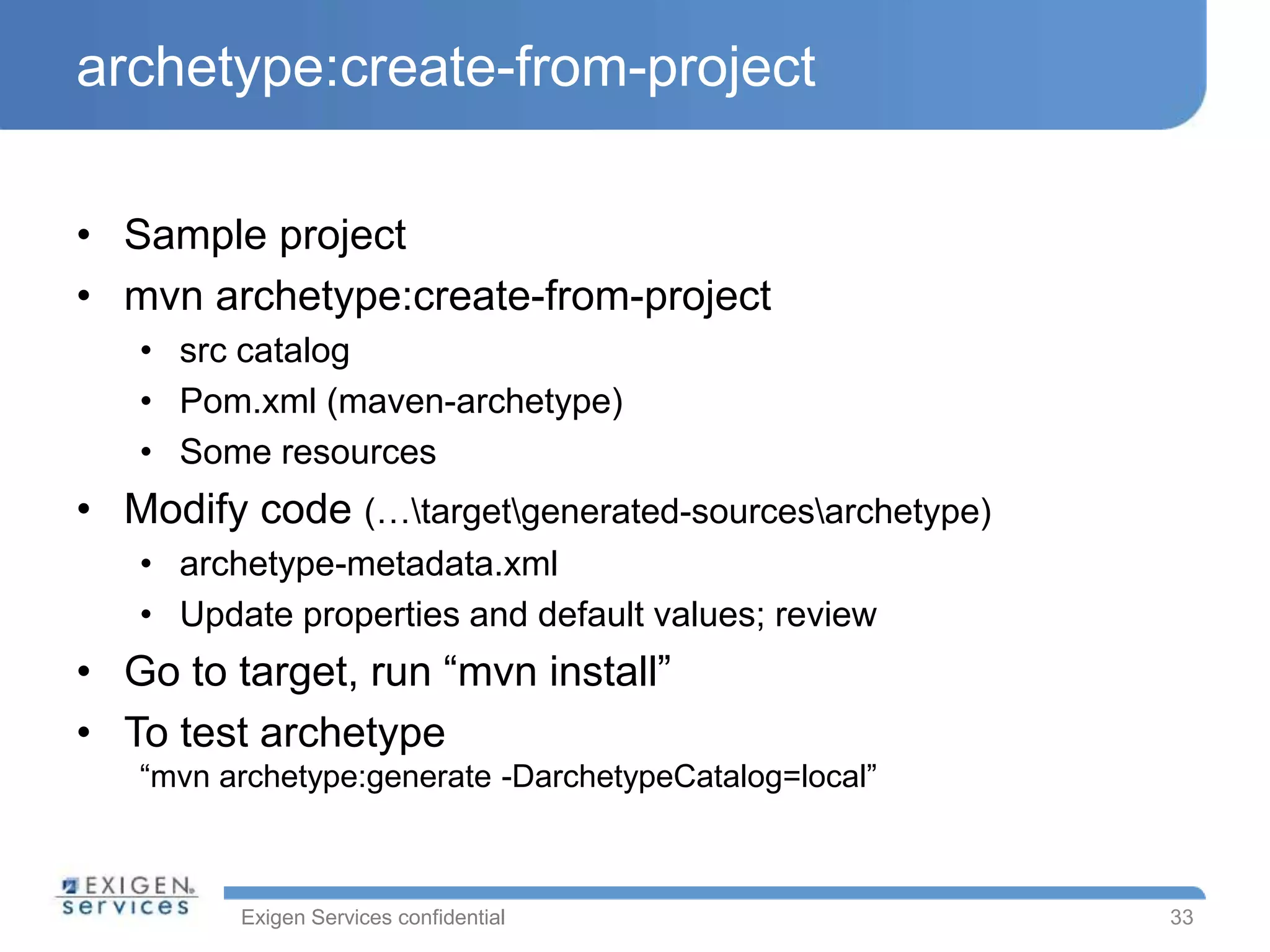 Exigen Services confidential
archetype:create-from-project
• Sample project
• mvn archetype:create-from-project
• src catalog
• Pom.xml (maven-archetype)
• Some resources
• Modify code (…targetgenerated-sourcesarchetype)
• archetype-metadata.xml
• Update properties and default values; review
• Go to target, run “mvn install”
• To test archetype
“mvn archetype:generate -DarchetypeCatalog=local”
33
 
