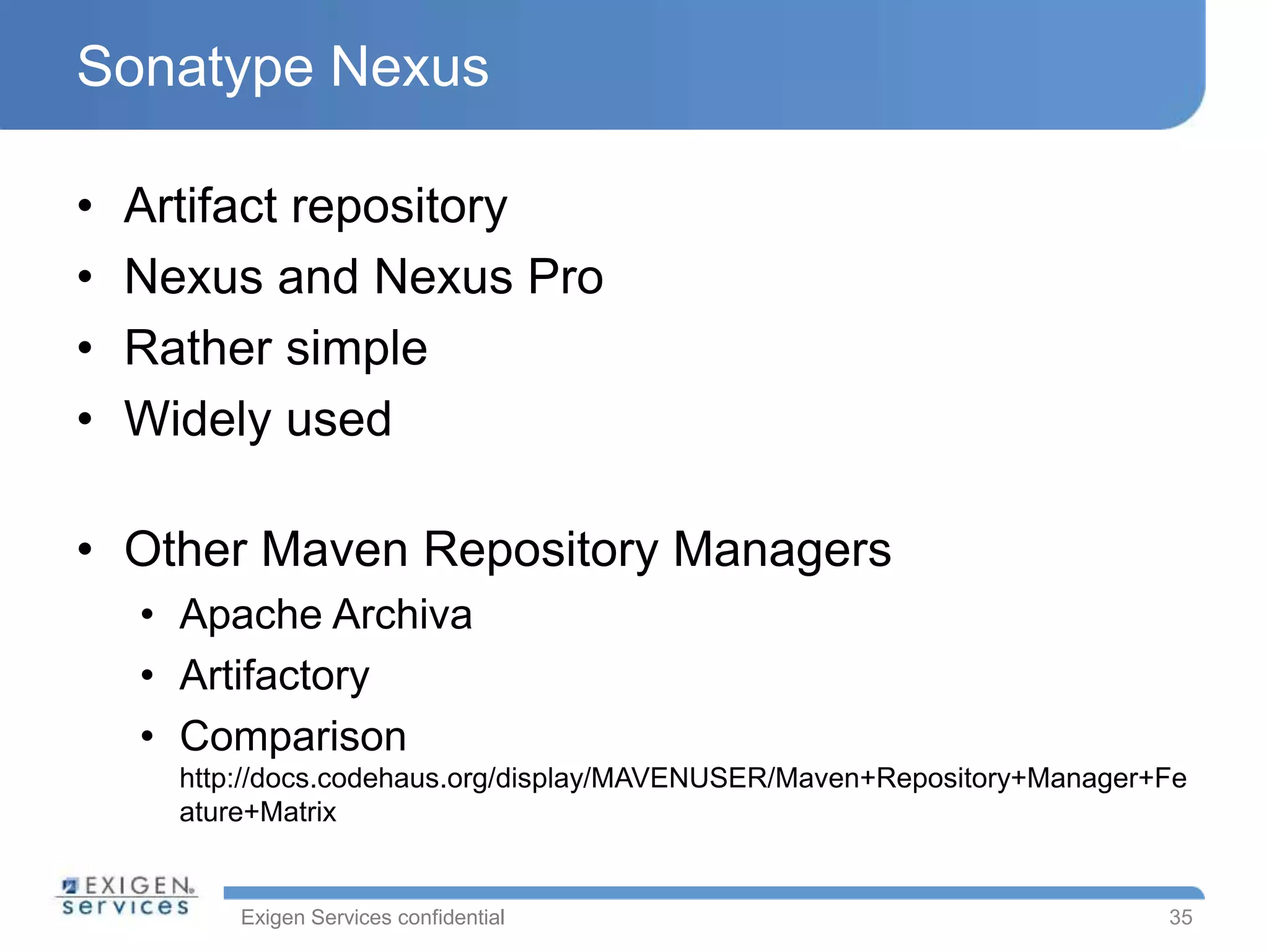 Exigen Services confidential
Sonatype Nexus
• Artifact repository
• Nexus and Nexus Pro
• Rather simple
• Widely used
• Other Maven Repository Managers
• Apache Archiva
• Artifactory
• Comparison
http://docs.codehaus.org/display/MAVENUSER/Maven+Repository+Manager+Fe
ature+Matrix
35
 