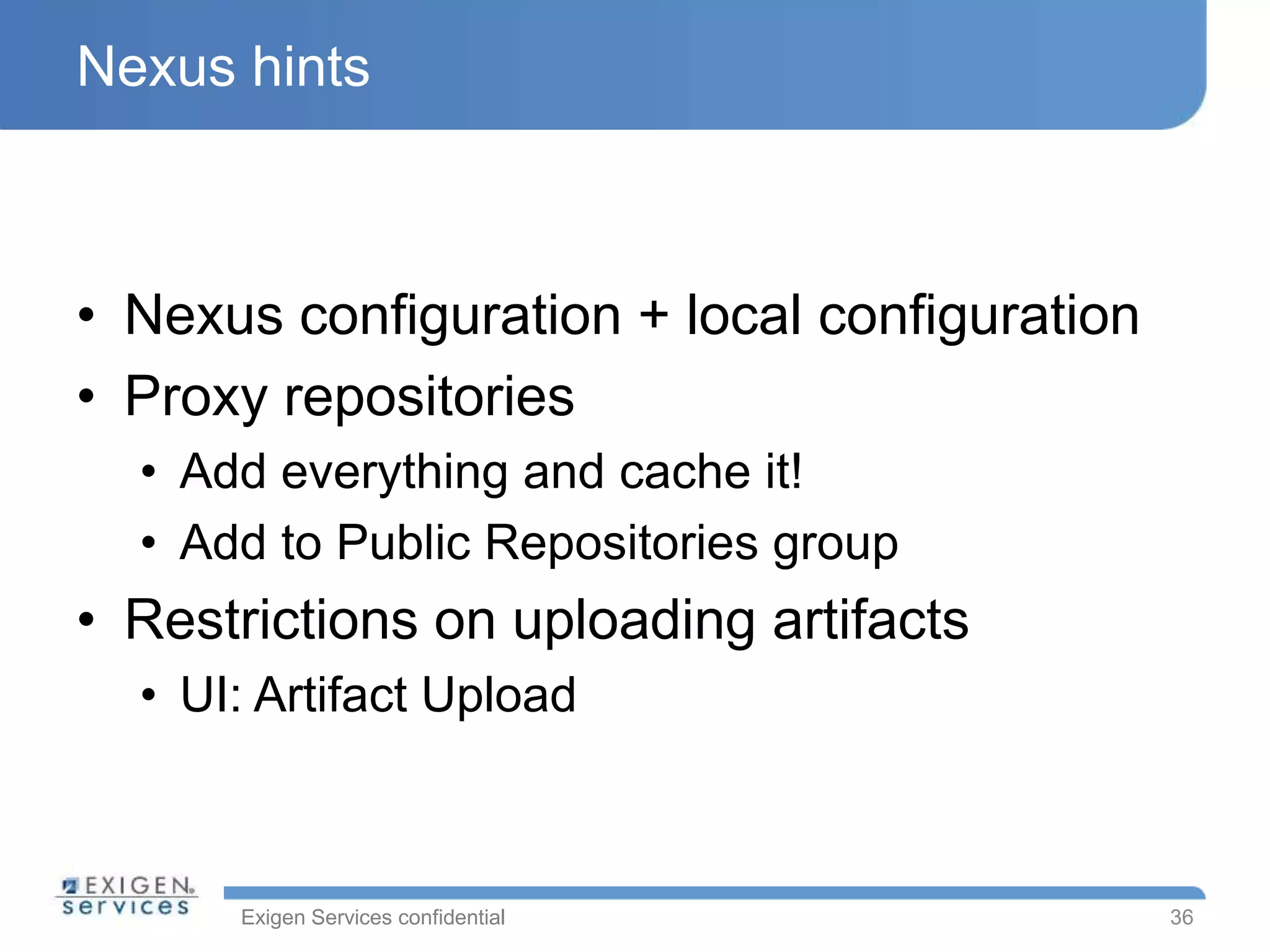 Exigen Services confidential
Nexus hints
• Nexus configuration + local configuration
• Proxy repositories
• Add everything and cache it!
• Add to Public Repositories group
• Restrictions on uploading artifacts
• UI: Artifact Upload
36
 