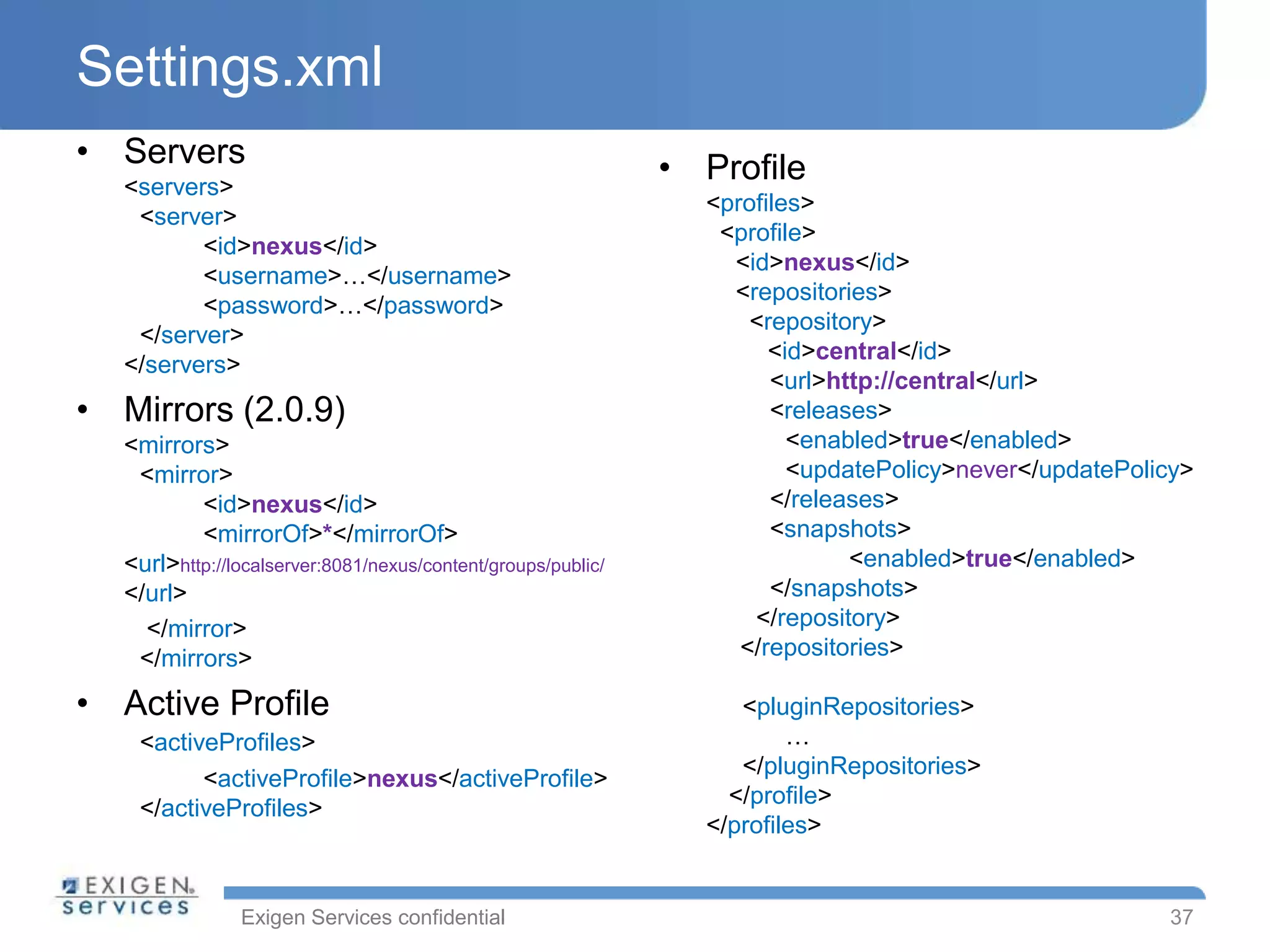 Exigen Services confidential
Settings.xml
• Servers
<servers>
<server>
<id>nexus</id>
<username>…</username>
<password>…</password>
</server>
</servers>
• Mirrors (2.0.9)
<mirrors>
<mirror>
<id>nexus</id>
<mirrorOf>*</mirrorOf>
<url>http://localserver:8081/nexus/content/groups/public/
</url>
</mirror>
</mirrors>
• Active Profile
<activeProfiles>
<activeProfile>nexus</activeProfile>
</activeProfiles>
• Profile
<profiles>
<profile>
<id>nexus</id>
<repositories>
<repository>
<id>central</id>
<url>http://central</url>
<releases>
<enabled>true</enabled>
<updatePolicy>never</updatePolicy>
</releases>
<snapshots>
<enabled>true</enabled>
</snapshots>
</repository>
</repositories>
<pluginRepositories>
…
</pluginRepositories>
</profile>
</profiles>
37
 