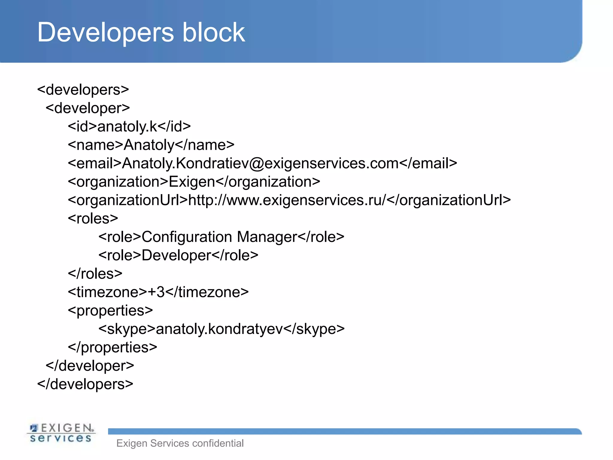 Exigen Services confidential
Developers block
<developers>
<developer>
<id>anatoly.k</id>
<name>Anatoly</name>
<email>Anatoly.Kondratiev@exigenservices.com</email>
<organization>Exigen</organization>
<organizationUrl>http://www.exigenservices.ru/</organizationUrl>
<roles>
<role>Configuration Manager</role>
<role>Developer</role>
</roles>
<timezone>+3</timezone>
<properties>
<skype>anatoly.kondratyev</skype>
</properties>
</developer>
</developers>
 