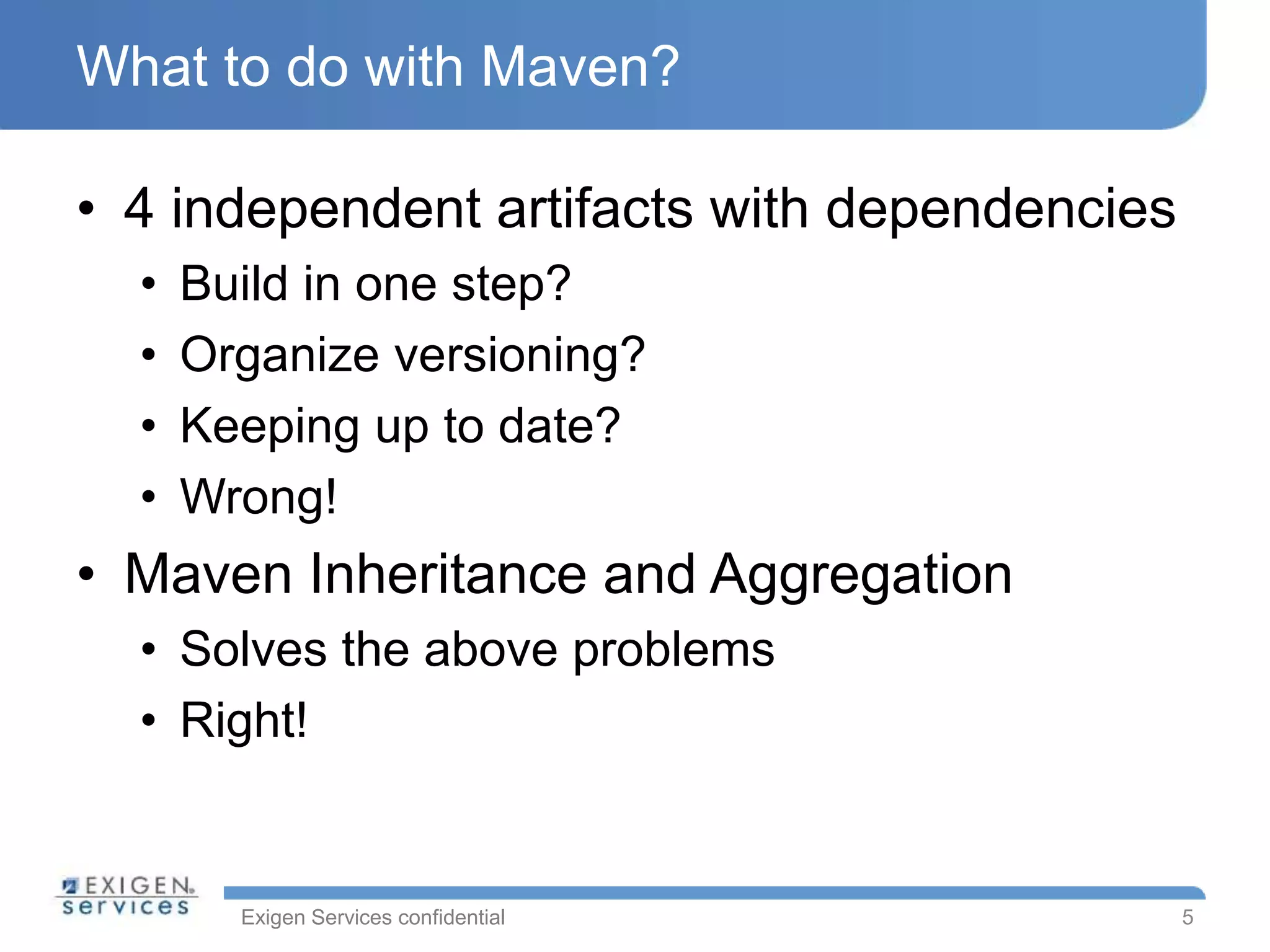 Exigen Services confidential
What to do with Maven?
• 4 independent artifacts with dependencies
• Build in one step?
• Organize versioning?
• Keeping up to date?
• Wrong!
• Maven Inheritance and Aggregation
• Solves the above problems
• Right!
5
 