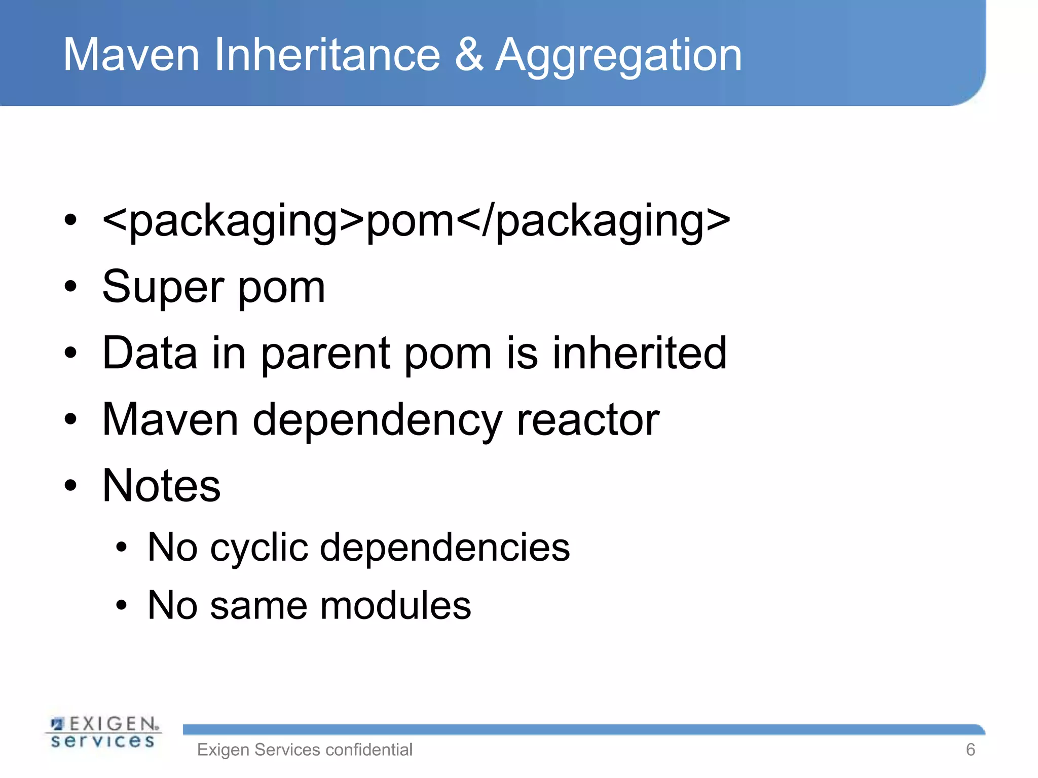 Exigen Services confidential
Maven Inheritance & Aggregation
• <packaging>pom</packaging>
• Super pom
• Data in parent pom is inherited
• Maven dependency reactor
• Notes
• No cyclic dependencies
• No same modules
6
 