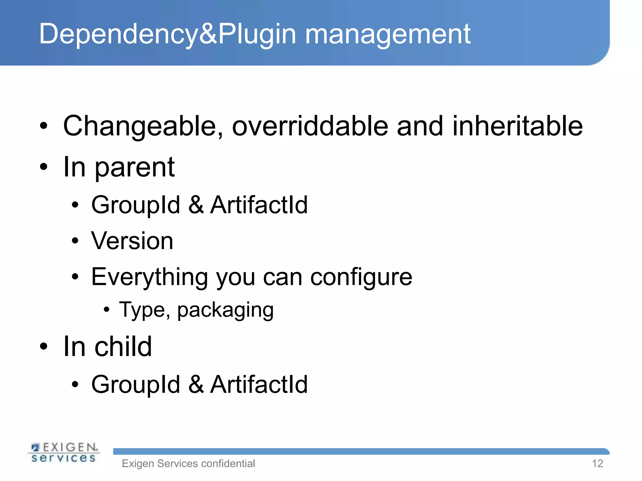 Dependency&Plugin management


• Changeable, overriddable and inheritable
• In parent
  • GroupId & ArtifactId
  • Version
  • Everything you can configure
     • Type, packaging
• In child
  • GroupId & ArtifactId

       Exigen Services confidential          12
 