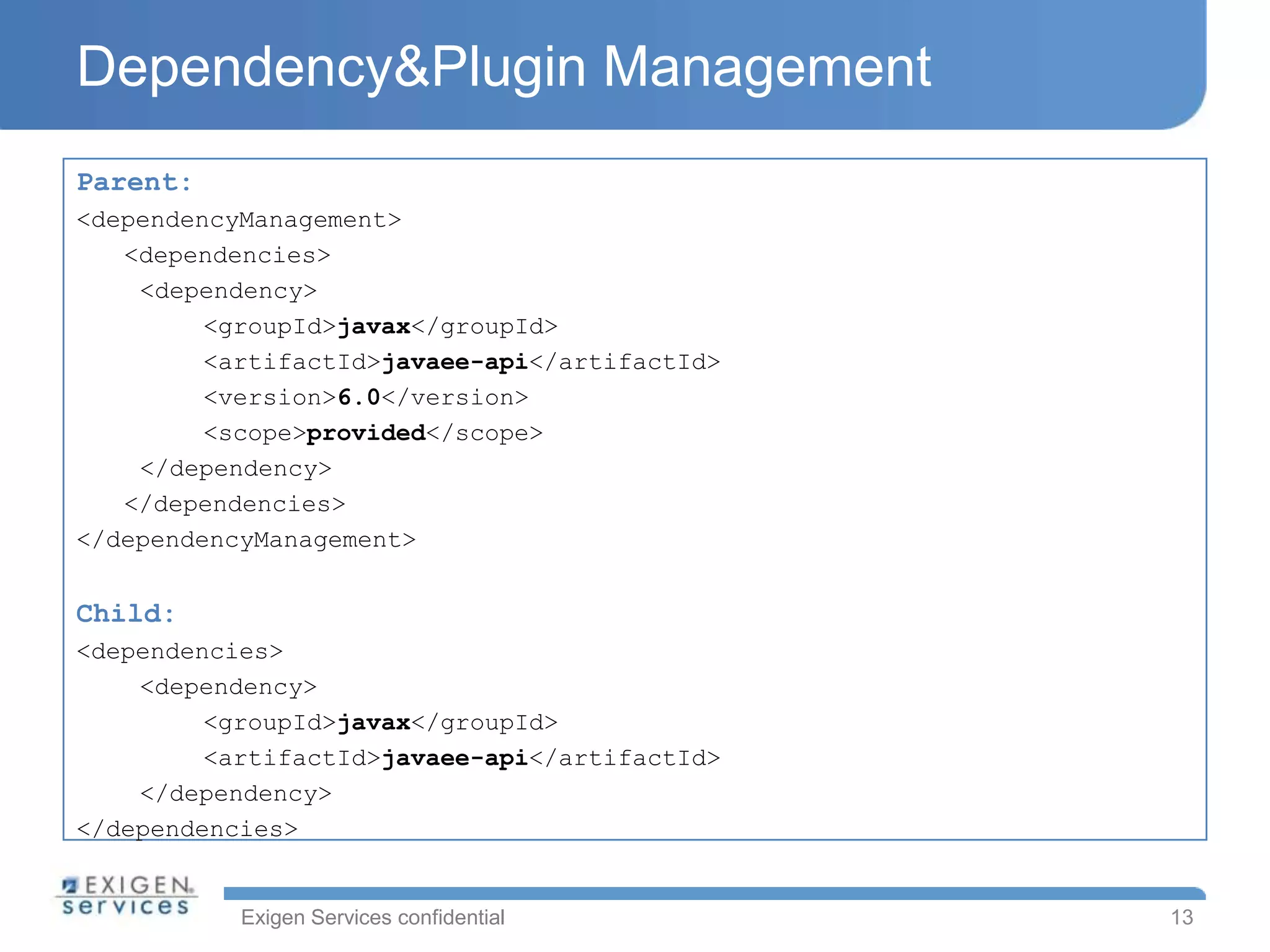 Dependency&Plugin Management
Parent:
<dependencyManagement>
   <dependencies>
    <dependency>
         <groupId>javax</groupId>
         <artifactId>javaee-api</artifactId>
         <version>6.0</version>
         <scope>provided</scope>
    </dependency>
   </dependencies>
</dependencyManagement>


Child:
<dependencies>
    <dependency>
         <groupId>javax</groupId>
         <artifactId>javaee-api</artifactId>
    </dependency>
</dependencies>


           Exigen Services confidential        13
 