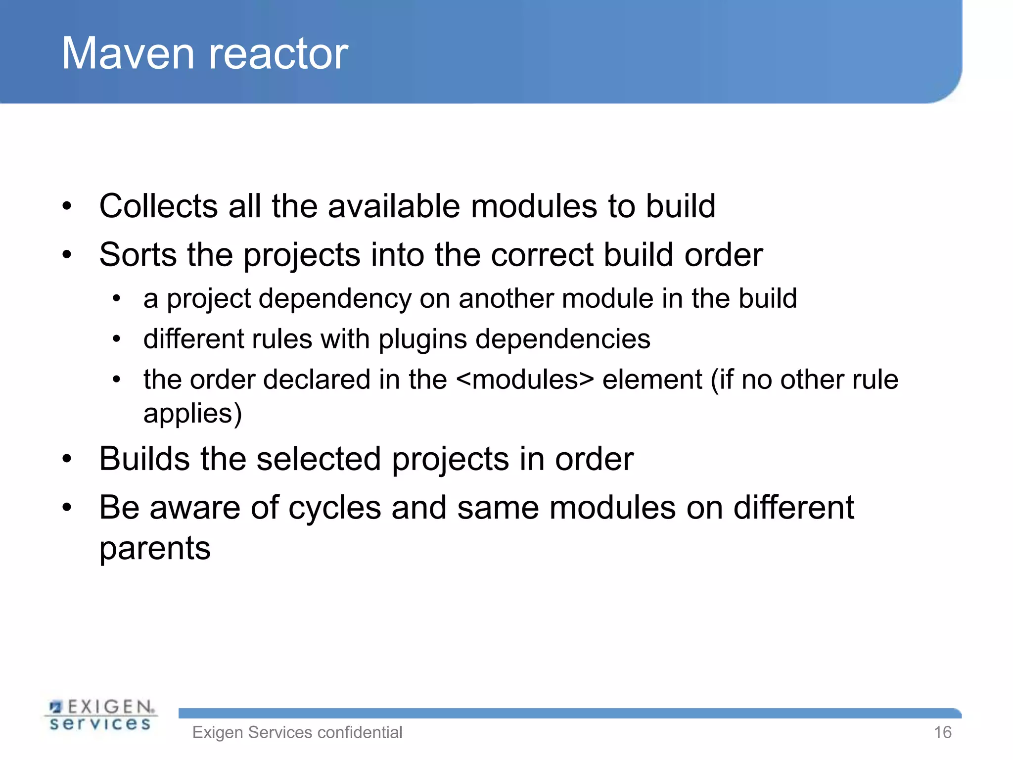 Maven reactor


• Collects all the available modules to build
• Sorts the projects into the correct build order
   • a project dependency on another module in the build
   • different rules with plugins dependencies
   • the order declared in the <modules> element (if no other rule
     applies)
• Builds the selected projects in order
• Be aware of cycles and same modules on different
  parents




         Exigen Services confidential                                16
 