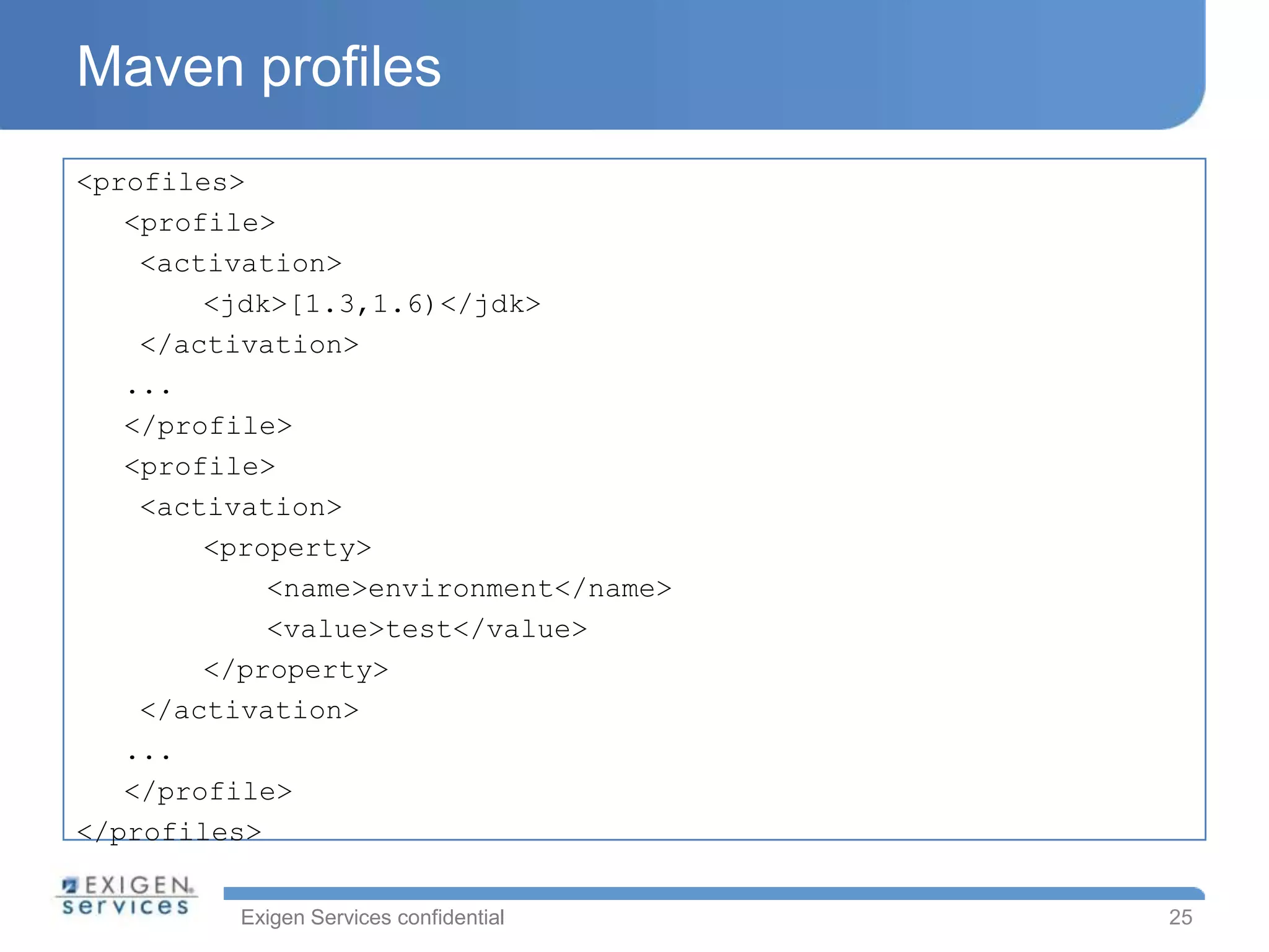Maven profiles
<profiles>
   <profile>
    <activation>
        <jdk>[1.3,1.6)</jdk>
    </activation>
   ...
   </profile>
   <profile>
    <activation>
        <property>
            <name>environment</name>
            <value>test</value>
        </property>
    </activation>
   ...
   </profile>
</profiles>

         Exigen Services confidential   25
 