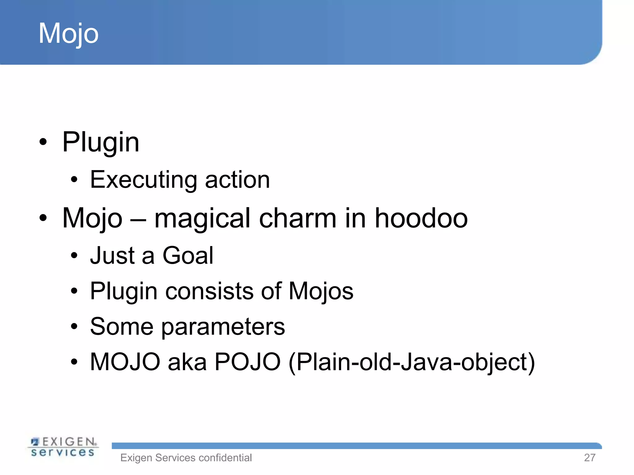 Mojo


• Plugin
  • Executing action
• Mojo – magical charm in hoodoo
  •   Just a Goal
  •   Plugin consists of Mojos
  •   Some parameters
  •   MOJO aka POJO (Plain-old-Java-object)


        Exigen Services confidential          27
 