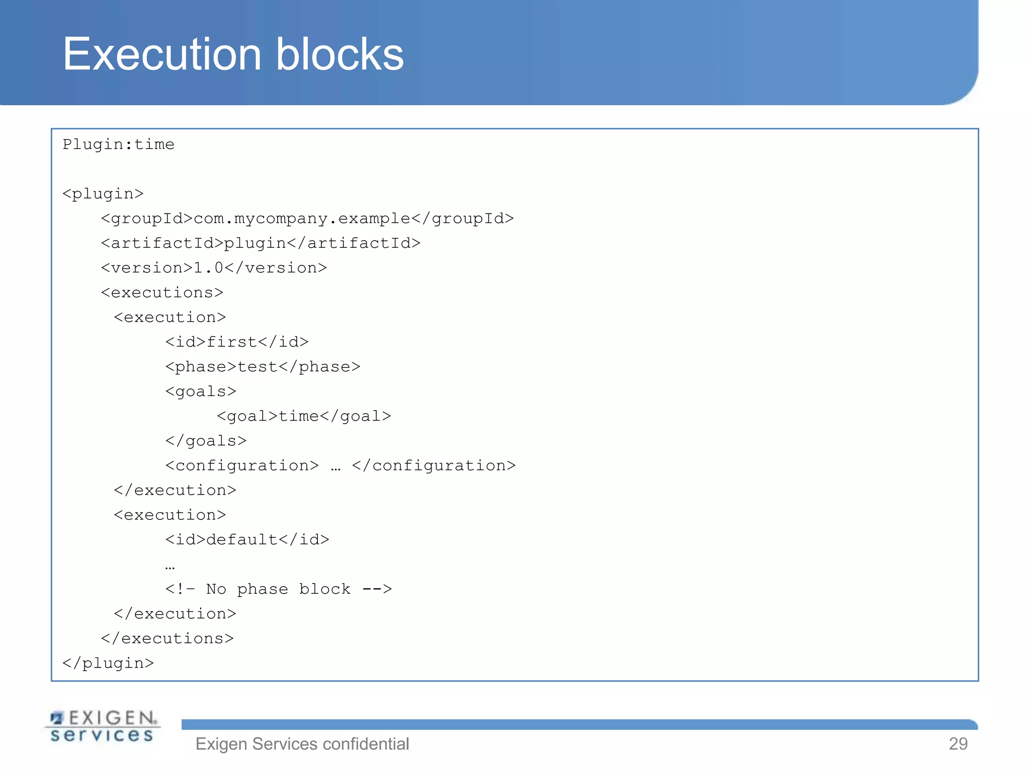 Execution blocks
Plugin:time

<plugin>
    <groupId>com.mycompany.example</groupId>
    <artifactId>plugin</artifactId>
    <version>1.0</version>
    <executions>
     <execution>
          <id>first</id>
          <phase>test</phase>
          <goals>
               <goal>time</goal>
          </goals>
          <configuration> … </configuration>
     </execution>
     <execution>
          <id>default</id>
          …
          <!– No phase block -->
     </execution>
    </executions>
</plugin>



              Exigen Services confidential     29
 