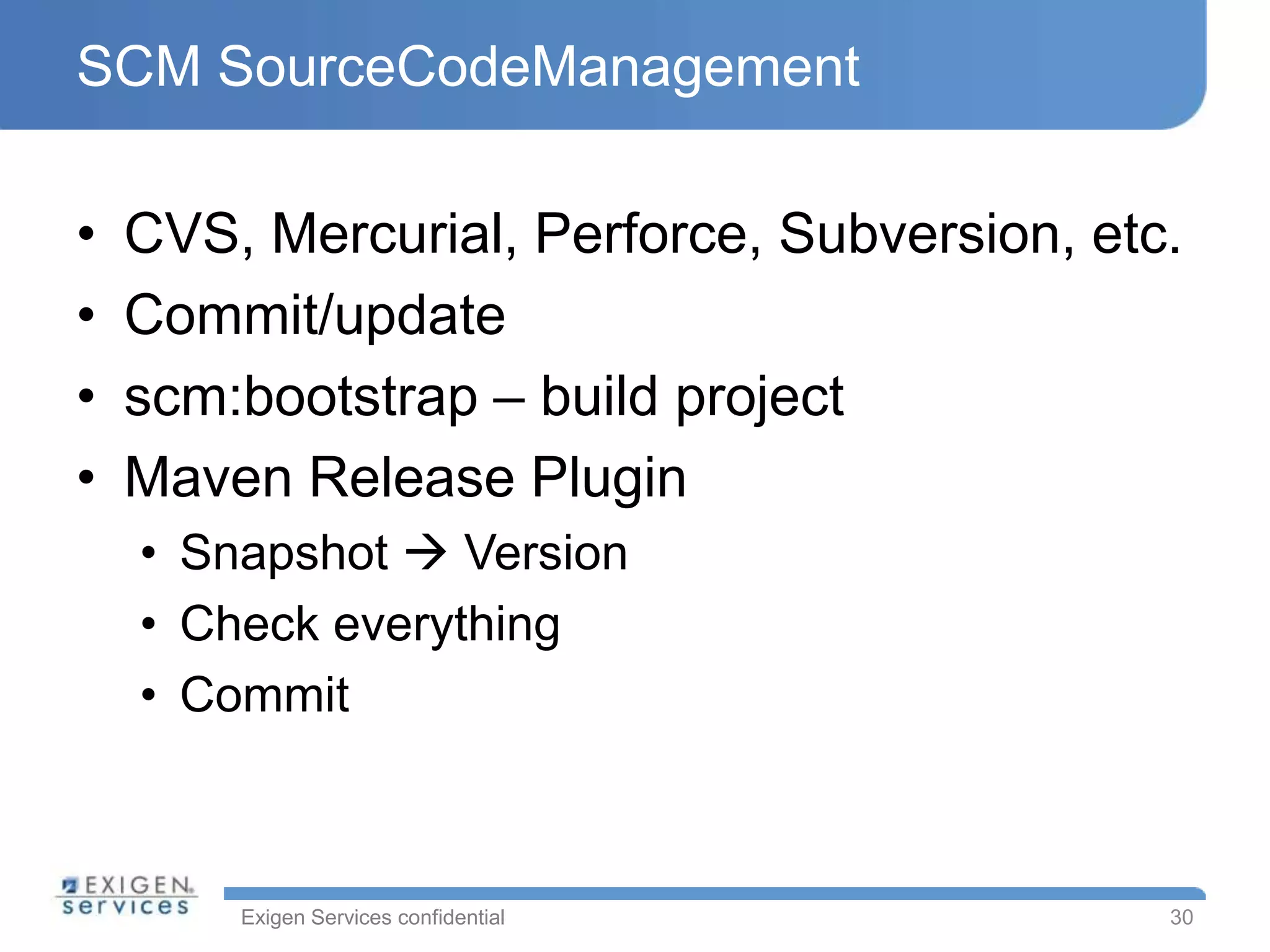 SCM SourceCodeManagement

•   CVS, Mercurial, Perforce, Subversion, etc.
•   Commit/update
•   scm:bootstrap – build project
•   Maven Release Plugin
    • Snapshot  Version
    • Check everything
    • Commit



        Exigen Services confidential         30
 