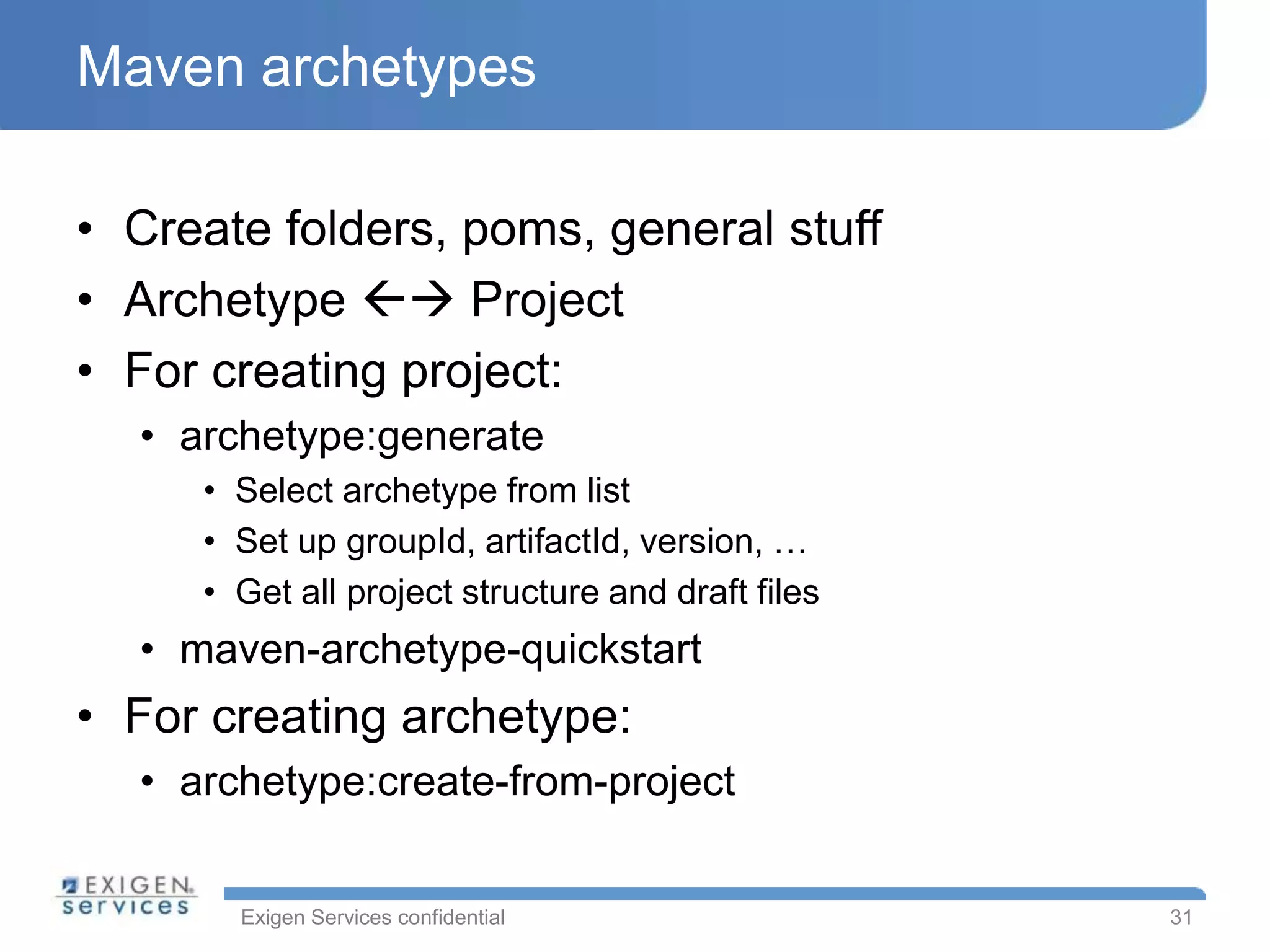 Maven archetypes

• Create folders, poms, general stuff
• Archetype  Project
• For creating project:
  • archetype:generate
     • Select archetype from list
     • Set up groupId, artifactId, version, …
     • Get all project structure and draft files
  • maven-archetype-quickstart
• For creating archetype:
  • archetype:create-from-project


       Exigen Services confidential                31
 