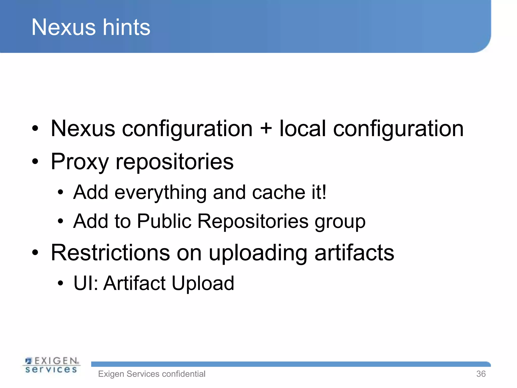 Nexus hints



• Nexus configuration + local configuration
• Proxy repositories
  • Add everything and cache it!
  • Add to Public Repositories group
• Restrictions on uploading artifacts
  • UI: Artifact Upload



      Exigen Services confidential            36
 
