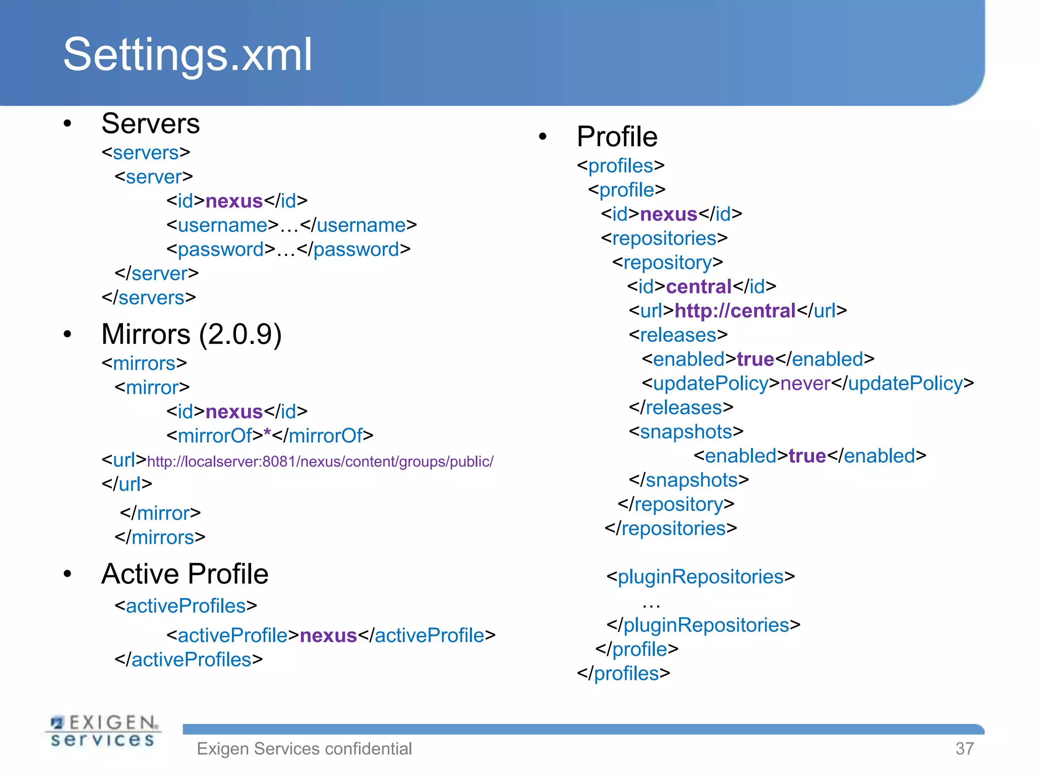 Settings.xml
• Servers                                                      • Profile
   <servers>
                                                                 <profiles>
    <server>
                                                                  <profile>
          <id>nexus</id>
                                                                   <id>nexus</id>
          <username>…</username>
                                                                   <repositories>
          <password>…</password>
                                                                     <repository>
    </server>
                                                                       <id>central</id>
   </servers>
                                                                       <url>http://central</url>
• Mirrors (2.0.9)                                                      <releases>
   <mirrors>                                                             <enabled>true</enabled>
    <mirror>                                                             <updatePolicy>never</updatePolicy>
           <id>nexus</id>                                              </releases>
           <mirrorOf>*</mirrorOf>                                      <snapshots>
   <url>http://localserver:8081/nexus/content/groups/public/                  <enabled>true</enabled>
   </url>                                                              </snapshots>
     </mirror>                                                       </repository>
    </mirrors>                                                      </repositories>

• Active Profile                                                    <pluginRepositories>
    <activeProfiles>                                                     …
                                                                    </pluginRepositories>
          <activeProfile>nexus</activeProfile>
                                                                   </profile>
    </activeProfiles>
                                                                 </profiles>


                Exigen Services confidential                                                            37
 
