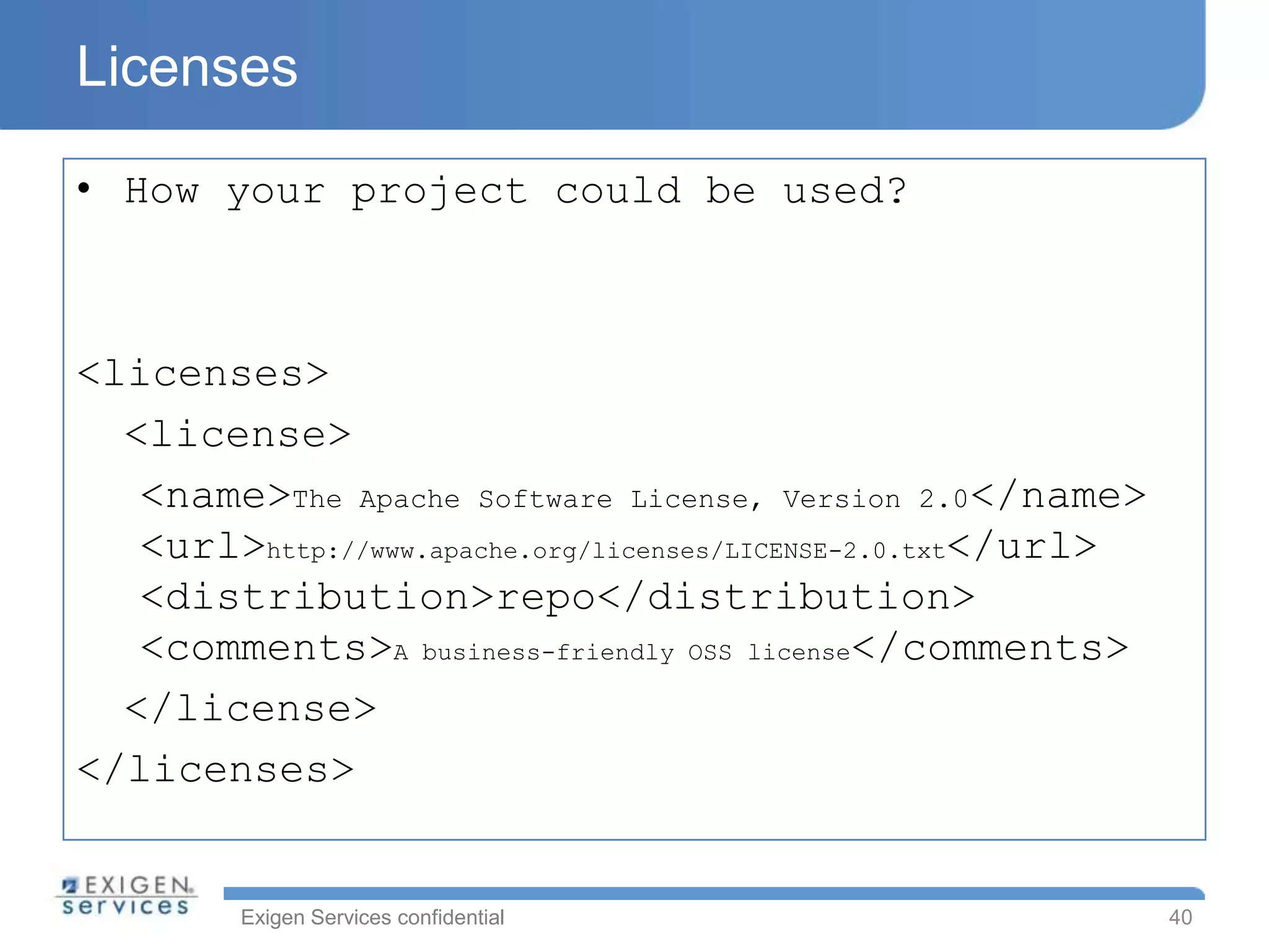 Licenses

• How your project could be used?



<licenses>
  <license>
   <name>The Apache Software License, Version 2.0</name>
   <url>http://www.apache.org/licenses/LICENSE-2.0.txt</url>
   <distribution>repo</distribution>
   <comments>A business-friendly OSS license</comments>
  </license>
</licenses>


         Exigen Services confidential                          40
 