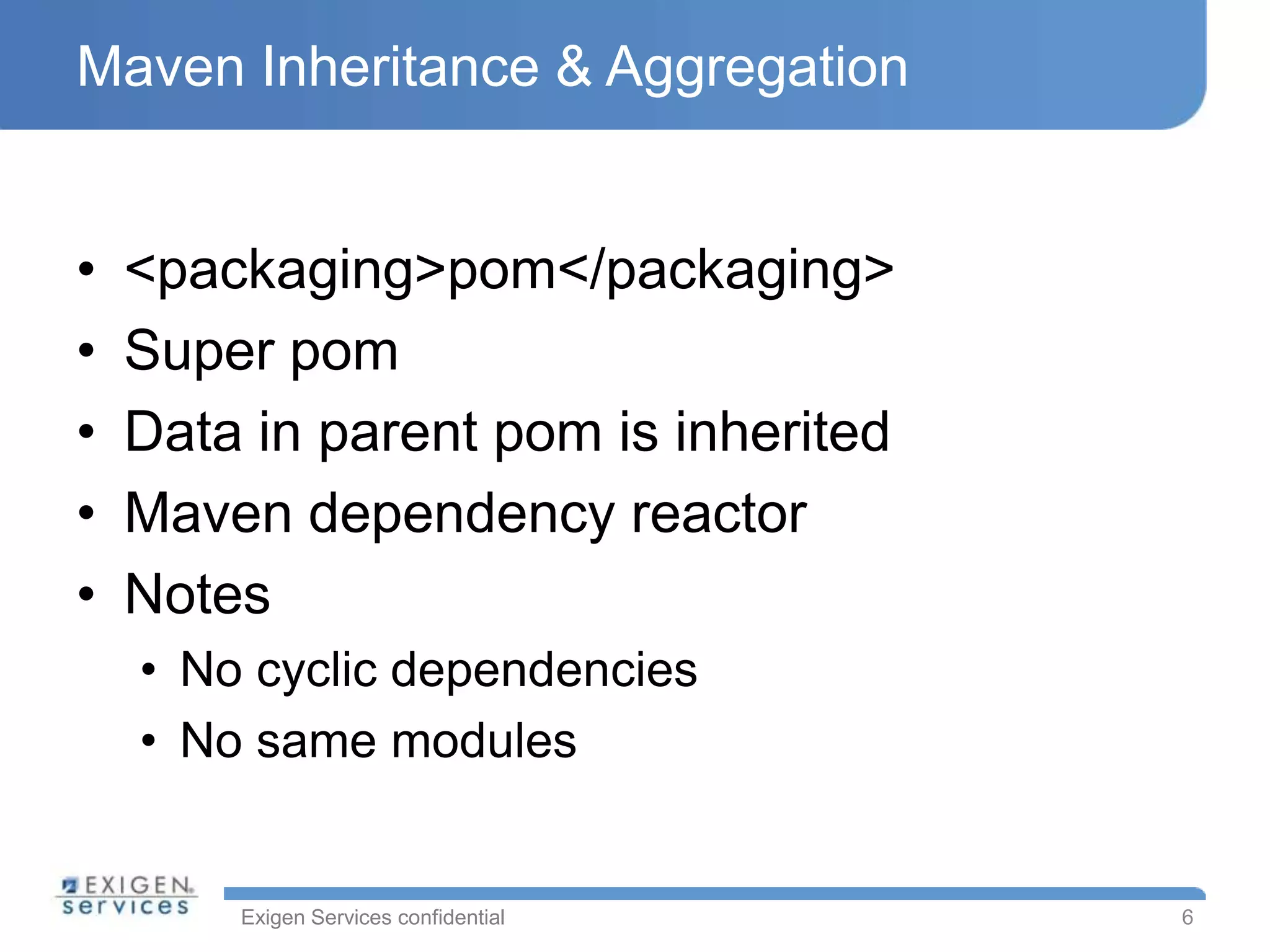 Maven Inheritance & Aggregation


•   <packaging>pom</packaging>
•   Super pom
•   Data in parent pom is inherited
•   Maven dependency reactor
•   Notes
    • No cyclic dependencies
    • No same modules


        Exigen Services confidential   6
 