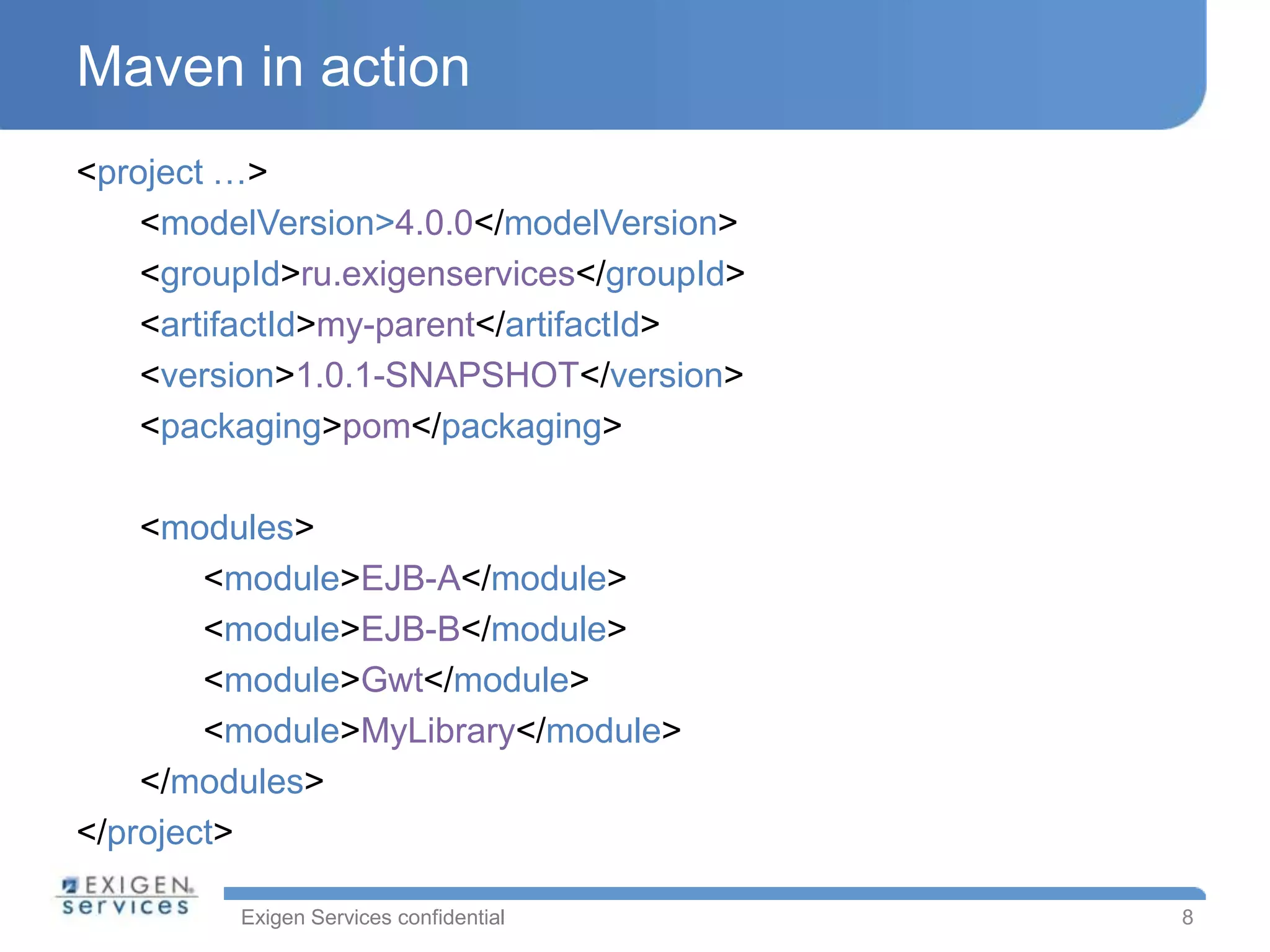 Maven in action
<project …>
    <modelVersion>4.0.0</modelVersion>
    <groupId>ru.exigenservices</groupId>
    <artifactId>my-parent</artifactId>
    <version>1.0.1-SNAPSHOT</version>
    <packaging>pom</packaging>

    <modules>
        <module>EJB-A</module>
        <module>EJB-B</module>
        <module>Gwt</module>
        <module>MyLibrary</module>
    </modules>
</project>

         Exigen Services confidential      8
 