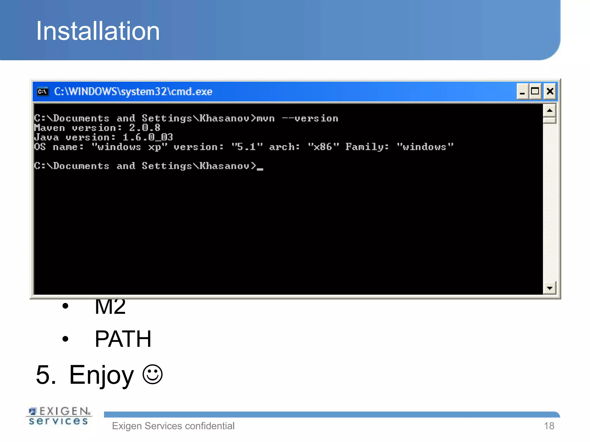 Exigen Services confidential
Installation
1. Requirements:
• JRE/JDK 1.4 or higher
2. Download
3. Unzip
4. Setup environment variables:
• M2_HOME
• M2
• PATH
5. Enjoy 
18
 