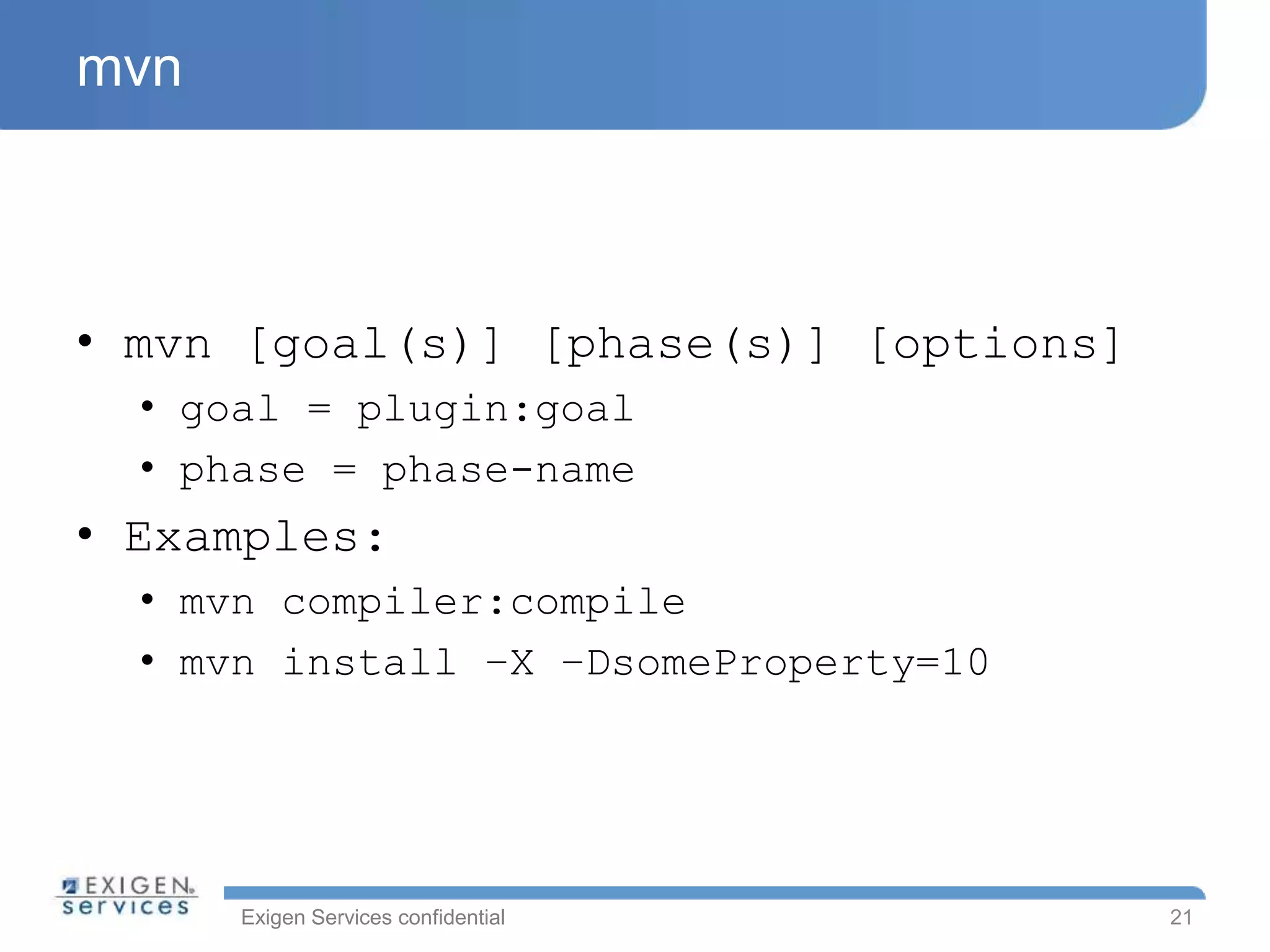 Exigen Services confidential
mvn
• mvn [goal(s)] [phase(s)] [options]
• goal = plugin:goal
• phase = phase-name
• Examples:
• mvn compiler:compile
• mvn install –X –DsomeProperty=10
21
 