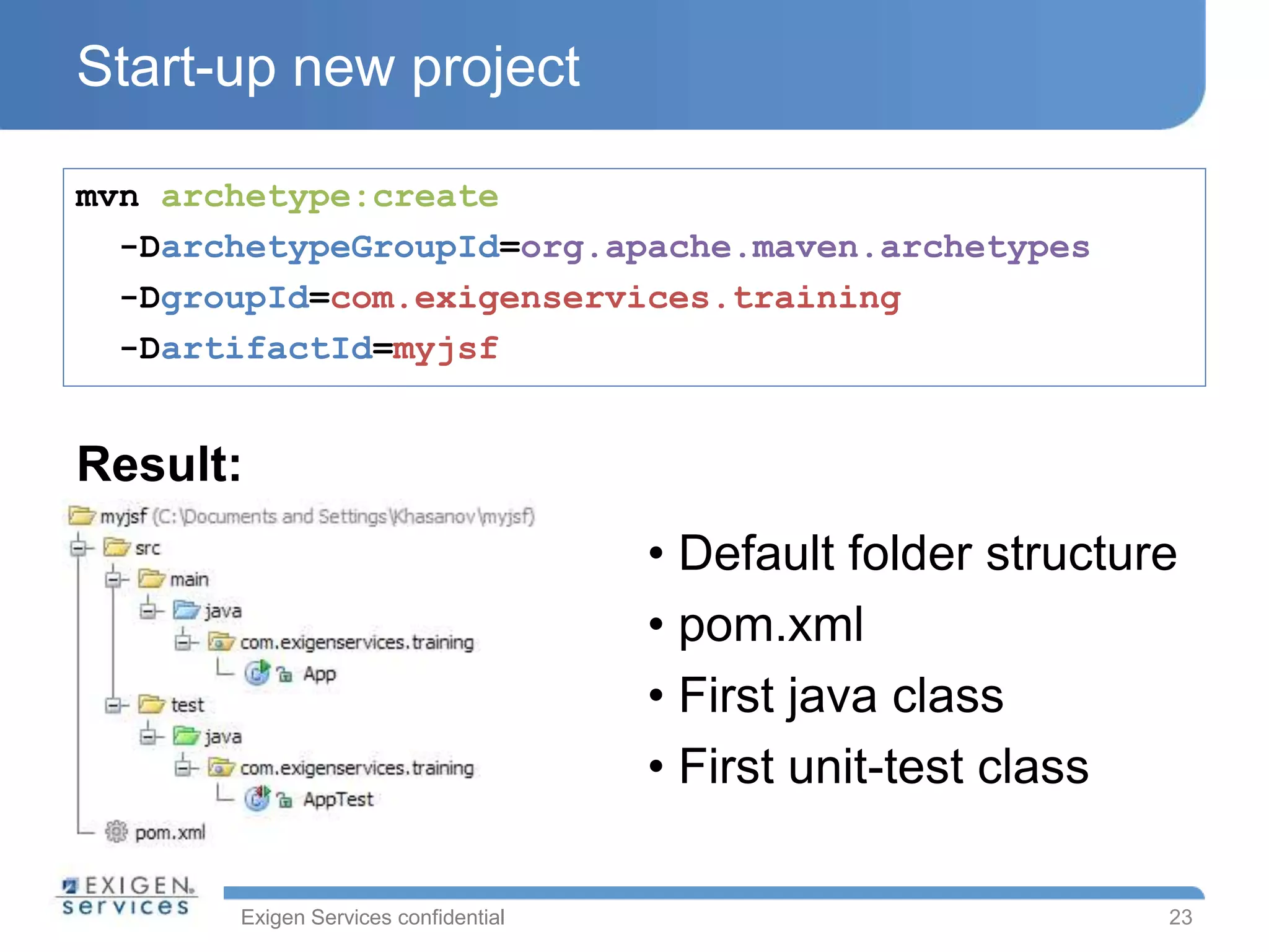 Exigen Services confidential
Start-up new project
mvn archetype:create
-DarchetypeGroupId=org.apache.maven.archetypes
-DgroupId=com.exigenservices.training
-DartifactId=myjsf
23
Result:
• Default folder structure
• pom.xml
• First java class
• First unit-test class
 