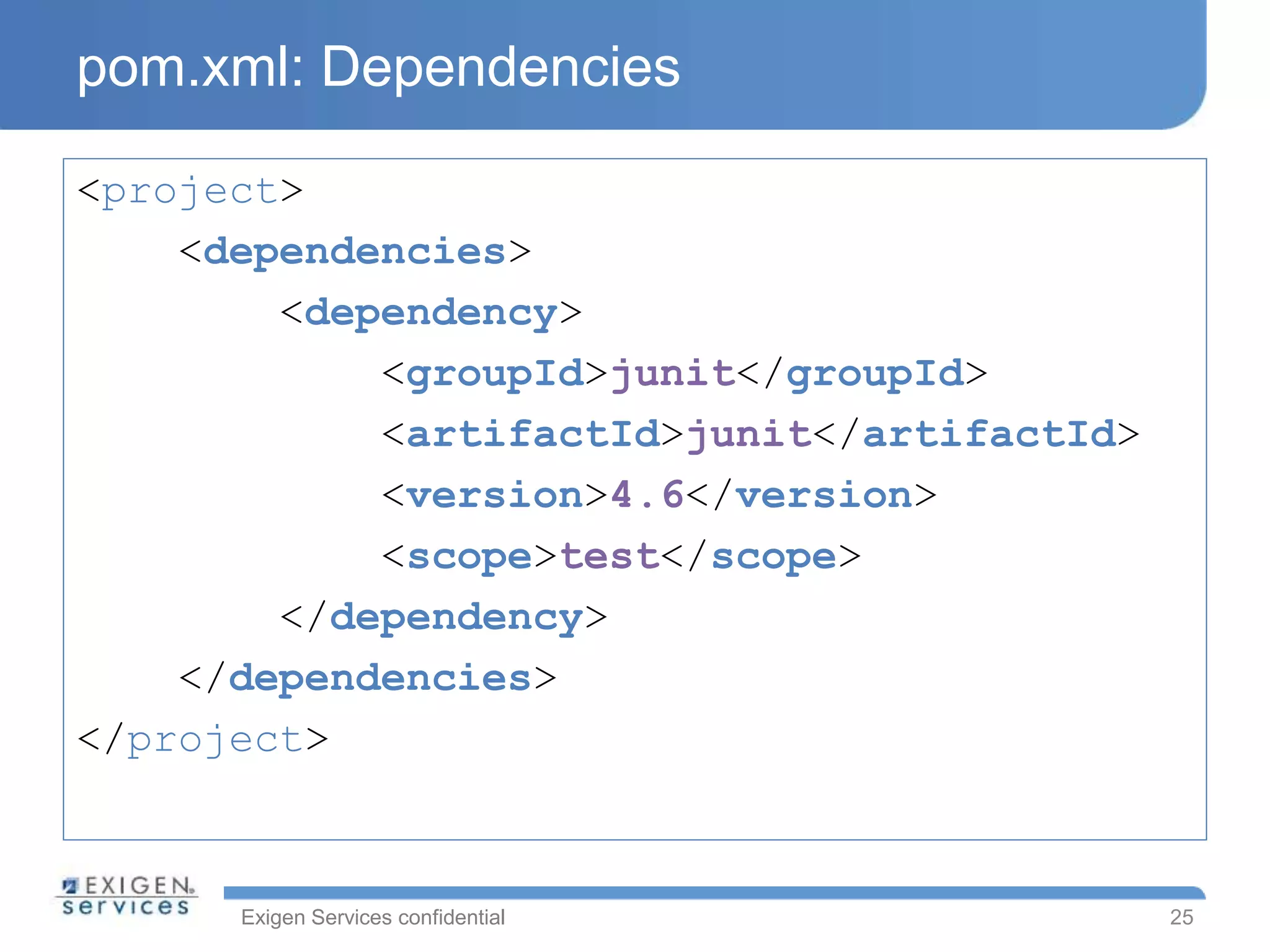 Exigen Services confidential
pom.xml: Dependencies
<project>
<dependencies>
<dependency>
<groupId>junit</groupId>
<artifactId>junit</artifactId>
<version>4.6</version>
<scope>test</scope>
</dependency>
</dependencies>
</project>
25
 