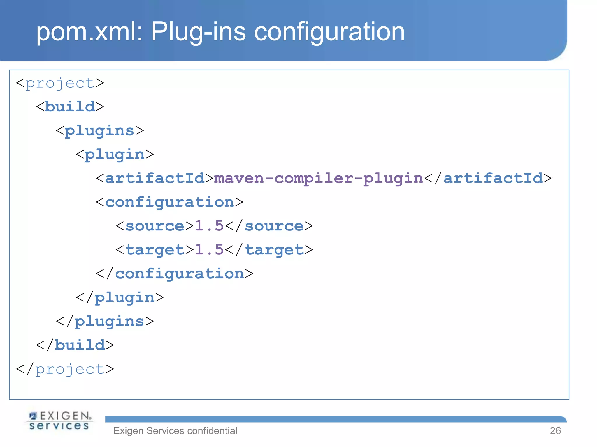 Exigen Services confidential
pom.xml: Plug-ins configuration
<project>
<build>
<plugins>
<plugin>
<artifactId>maven-compiler-plugin</artifactId>
<configuration>
<source>1.5</source>
<target>1.5</target>
</configuration>
</plugin>
</plugins>
</build>
</project>
26
 